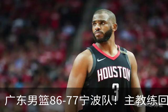 广东男篮86-77宁波队！主教练回应，胡明轩表态，将对阵上海男篮
